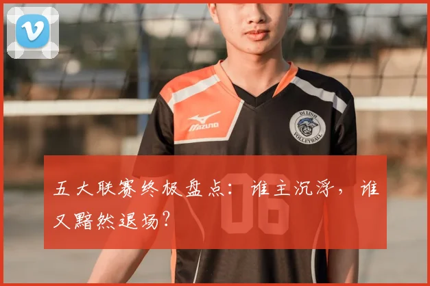 五大联赛终极盘点：谁主沉浮，谁又黯然退场？