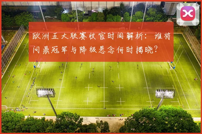 欧洲五大联赛收官时间解析:谁将问鼎冠军与降级悬念何时揭晓?