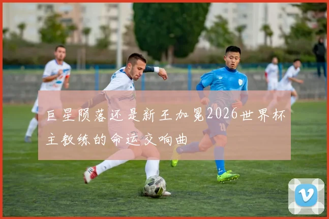 巨星陨落还是新王加冕2026世界杯主教练的命运交响曲