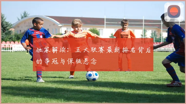 独家解读：五大联赛最新排名背后的争冠与保级悬念