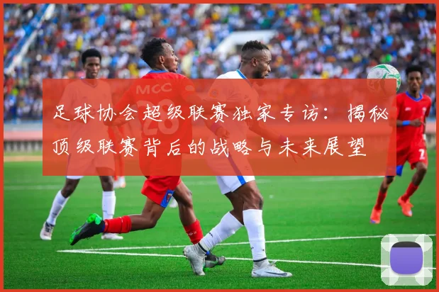 足球协会超级联赛独家专访：揭秘顶级联赛背后的战略与未来展望