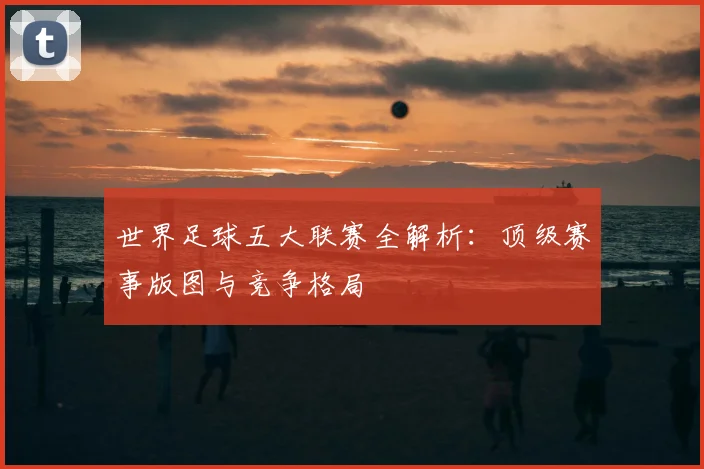世界足球五大联赛全解析:顶级赛事版图与竞争格局