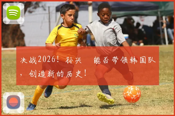 决战2026！孙兴慜能否带领韩国队，创造新的历史！