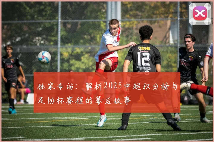独家专访：解析2025中超积分榜与足协杯赛程的幕后故事