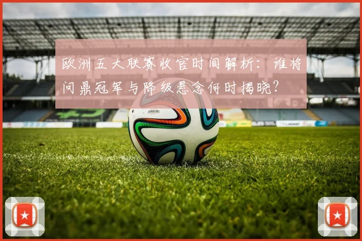 欧洲五大联赛收官时间解析：谁将问鼎冠军与降级悬念何时揭晓？