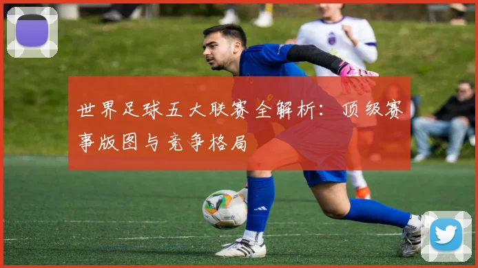 世界足球五大联赛全解析:顶级赛事版图与竞争格局