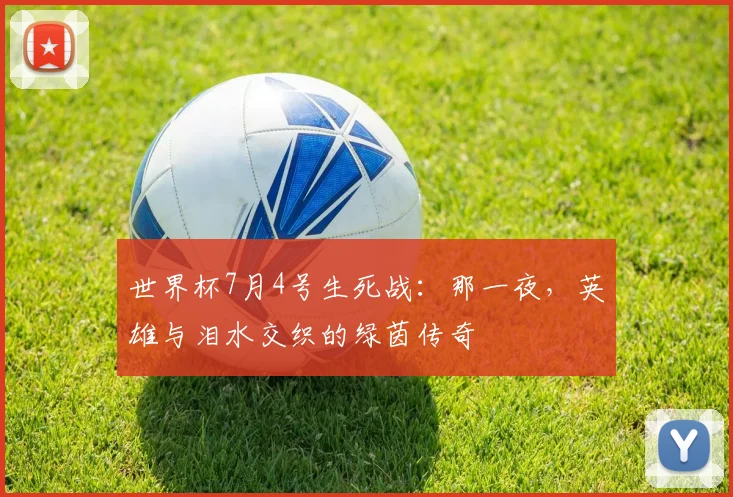 世界杯7月4号生死战:那一夜,英雄与泪水交织的绿茵传奇