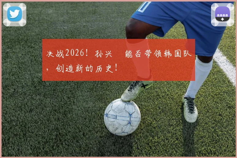 决战2026!孙兴慜能否带领韩国队,创造新的历史!